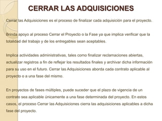 CERRAR LAS ADQUISICIONES
Cerrar las Adquisiciones es el proceso de finalizar cada adquisición para el proyecto.


Brinda apoyo al proceso Cerrar el Proyecto o la Fase ya que implica verificar que la
totalidad del trabajo y de los entregables sean aceptables.


Implica actividades administrativas, tales como finalizar reclamaciones abiertas,
actualizar registros a fin de reflejar los resultados finales y archivar dicha información
para su uso en el futuro. Cerrar las Adquisiciones aborda cada contrato aplicable al
proyecto o a una fase del mismo.


En proyectos de fases múltiples, puede suceder que el plazo de vigencia de un
contrato sea aplicable únicamente a una fase determinada del proyecto. En estos
casos, el proceso Cerrar las Adquisiciones cierra las adquisiciones aplicables a dicha
fase del proyecto.
 
