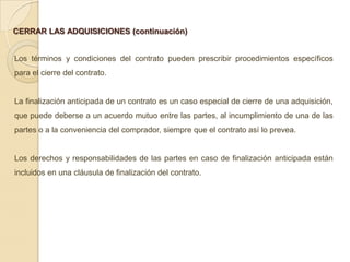 CERRAR LAS ADQUISICIONES (continuación)


Los términos y condiciones del contrato pueden prescribir procedimientos específicos
para el cierre del contrato.


La finalización anticipada de un contrato es un caso especial de cierre de una adquisición,
que puede deberse a un acuerdo mutuo entre las partes, al incumplimiento de una de las
partes o a la conveniencia del comprador, siempre que el contrato así lo prevea.


Los derechos y responsabilidades de las partes en caso de finalización anticipada están
incluidos en una cláusula de finalización del contrato.
 
