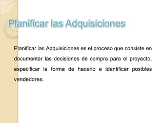Planificar las Adquisiciones

 Planificar las Adquisiciones es el proceso que consiste en
 documentar las decisiones de compra para el proyecto,
 especificar la forma de hacerlo e identificar posibles
 vendedores.
 