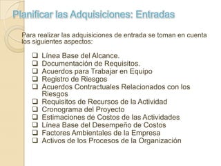 Planificar las Adquisiciones: Entradas

  Para realizar las adquisiciones de entrada se toman en cuenta
  los siguientes aspectos:

        Línea Base del Alcance.
        Documentación de Requisitos.
        Acuerdos para Trabajar en Equipo
        Registro de Riesgos
        Acuerdos Contractuales Relacionados con los
         Riesgos
        Requisitos de Recursos de la Actividad
        Cronograma del Proyecto
        Estimaciones de Costos de las Actividades
        Línea Base del Desempeño de Costos
        Factores Ambientales de la Empresa
        Activos de los Procesos de la Organización
 