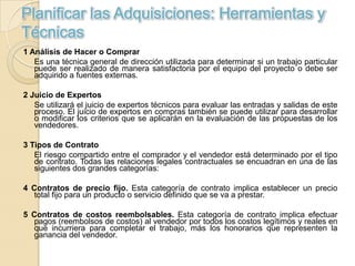 Planificar las Adquisiciones: Herramientas y
Técnicas
1 Análisis de Hacer o Comprar
   Es una técnica general de dirección utilizada para determinar si un trabajo particular
   puede ser realizado de manera satisfactoria por el equipo del proyecto o debe ser
   adquirido a fuentes externas.

2 Juicio de Expertos
   Se utilizará el juicio de expertos técnicos para evaluar las entradas y salidas de este
   proceso. El juicio de expertos en compras también se puede utilizar para desarrollar
   o modificar los criterios que se aplicarán en la evaluación de las propuestas de los
   vendedores.

3 Tipos de Contrato
   El riesgo compartido entre el comprador y el vendedor está determinado por el tipo
   de contrato. Todas las relaciones legales contractuales se encuadran en una de las
   siguientes dos grandes categorías:

4 Contratos de precio fijo. Esta categoría de contrato implica establecer un precio
   total fijo para un producto o servicio definido que se va a prestar.

5 Contratos de costos reembolsables. Esta categoría de contrato implica efectuar
   pagos (reembolsos de costos) al vendedor por todos los costos legítimos y reales en
   que incurriera para completar el trabajo, más los honorarios que representen la
   ganancia del vendedor.
 