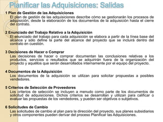 Planificar las Adquisiciones: Salidas
1 Plan de Gestión de las Adquisiciones
   El plan de gestión de las adquisiciones describe cómo se gestionarán los procesos de
   adquisición, desde la elaboración de los documentos de la adquisición hasta el cierre
   del contrato.

2 Enunciado del Trabajo Relativo a la Adquisición
   El enunciado del trabajo para cada adquisición se elabora a partir de la línea base del
   alcance y sólo define la parte del alcance del proyecto que se incluirá dentro del
   contrato en cuestión.

3 Decisiones de Hacer o Comprar
   Las decisiones de hacer o comprar documentan las conclusiones relativas a los
   productos, servicios o resultados que se adquirirán fuera de la organización del
   proyecto y aquéllos que serán desarrollados internamente por el equipo del proyecto.

4 Documentos de la Adquisición
   Los documentos de la adquisición se utilizan para solicitar propuestas a posibles
   vendedores.

5 Criterios de Selección de Proveedores
   Los criterios de selección se incluyen a menudo como parte de los documentos de
   solicitud de adquisiciones. Dichos criterios se desarrollan y utilizan para calificar o
   evaluar las propuestas de los vendedores, y pueden ser objetivos o subjetivos.

6 Solicitudes de Cambio
   Las solicitudes de cambio al plan para la dirección del proyecto, sus planes subsidiarios
   y otros componentes pueden derivar del proceso Planificar las Adquisiciones.
 