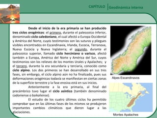 CAPÍTULO Geodinámica interna

Desde el inicio de la era primaria se han producido
tres ciclos orogénicos: el primero, durante el paleozoico inferior,
denominado ciclo caledoniano, el cual afectó a Europa Occidental
y América del Norte, cuyos testimonios son las suturas y pliegues
visibles encontrados en Escandinavia, Irlanda, Escocia, Terranova,
Nueva Escocia y Nueva Inglaterra; el segundo, durante el
paleozoico superior, llamado ciclo herciniano o varisco, afectó
también a Europa, América del Norte y América del Sur, cuyos
testimonios son los relieves de los montes Urales y Apalaches; y
el tercero, durante la era secundaria y terciaria, conocido como
ciclo alpino. Los dos primeros se han desarrollado en sus tres
fases, sin embargo, el ciclo alpino aún no ha finalizado, pues sus
deformaciones orogénicas todavía se manifiestan en ciertas zonas
de la superficie terrestre y la fase erosiva está en sus inicios.
Anteriormente a la era primaria, al final del
precámbrico tuvo lugar el ciclo asíntico (también denominado
cadoniense o baikaliense).
El estudio de los cuatro últimos ciclos ha permitido
comprobar que en las últimas fases de los mismos se produjeron
importantes cambios climáticos que dieron lugar a las
glaciaciones.

Alpes Escandinavos

Montes Apalaches

 