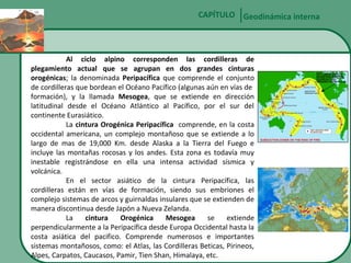 CAPÍTULO Geodinámica interna

Al ciclo alpino corresponden las cordilleras de
plegamiento actual que se agrupan en dos grandes cinturas
orogénicas; la denominada Peripacífica que comprende el conjunto
de cordilleras que bordean el Océano Pacífico (algunas aún en vías de
formación), y la llamada Mesogea, que se extiende en dirección
latitudinal desde el Océano Atlántico al Pacífico, por el sur del
continente Eurasiático.
La cintura Orogénica Peripacífica comprende, en la costa
occidental americana, un complejo montañoso que se extiende a lo
largo de mas de 19,000 Km. desde Alaska a la Tierra del Fuego e
incluye las montañas rocosas y los andes. Esta zona es todavía muy
inestable registrándose en ella una intensa actividad sísmica y
volcánica.
En el sector asiático de la cintura Peripacífica, las
cordilleras están en vías de formación, siendo sus embriones el
complejo sistemas de arcos y guirnaldas insulares que se extienden de
manera discontinua desde Japón a Nueva Zelanda.
La
cintura
Orogénica
Mesogea
se
extiende
perpendicularmente a la Peripacífica desde Europa Occidental hasta la
costa asiática del pacifico. Comprende numerosos e importantes
sistemas montañosos, como: el Atlas, las Cordilleras Beticas, Pirineos,
Alpes, Carpatos, Caucasos, Pamir, Tien Shan, Himalaya, etc.

 