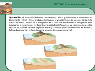 CAPÍTULO Geodinámica interna

2) EPIROGÉNESIS (formación de bordes continentales).- Afecta grandes áreas, el movimiento es
básicamente vertical y lento, produciendo elevaciones y hundimientos de extensas zonas de la
corteza terrestre. La causa de la epirogénesis es la Isostasia. Actualmente la epirogénesis está
provocando levantamientos en Escandinavia, costa brasileña, oriente de Norteamérica y en los
tablazos de la costa peruana (regresión marina). También genera hundimientos en Holanda,
Bélgica, Luxemburgo y en la costa central peruana (transgresión marina).

 