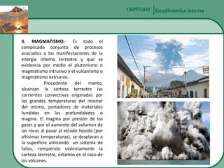 CAPÍTULO Geodinámica interna

II. MAGMATISMO.- Es todo el
complicado conjunto de procesos
asociados a las manifestaciones de la
energía interna terrestre y que se
evidencia por medio el plutonismo o
magmatismo intrusivo y el vulcanismo o
magmatismo extrusivo.
Procedente del
manto,
alcanzan la corteza terrestre las
corrientes convectivas originadas por
las grandes temperaturas del interior
del mismo, portadores de materiales
fundidos en las profundidades o
magma. El magma por presión de los
gases y por el aumento del volumen de
las rocas al pasar al estado liquido (por
altísimas temperaturas), se desplazan a
la superficie utilizando un sistema de
fallas, rompiendo violentamente la
corteza terrestre, estamos en el caso de
los volcanes.

 