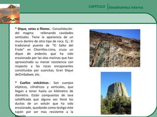 CAPÍTULO Geodinámica interna

* Dique, vetas o filones.- Consolidación
del magma
rellenando cavidades
verticales. Tiene la apariencia de un
muro dentro de otro tipo de roca. Ej.: El
tradicional puente de “El Salto del
Fraile” en Chorrillos-Lima, cruza un
dique de andesita que ha sido
erosionado por las olas marinas que han
aprovechado su menor resistencia con
respecto a las rocas encajonantes
constituidas por cuarcitas; Gran Dique
deZimbabwe; etc.
* Cuellos volcánicos.- Son cuerpos
elípticos, cilíndricos y verticales, que
llegan a tener hasta un kilómetro de
diámetro. Están compuestos de lava
solidificada que alguna vez llenó los
ductos de un volcán que ha sido
erosionado, quedando como testigo éste
tapón por ser mas resistente a la

 