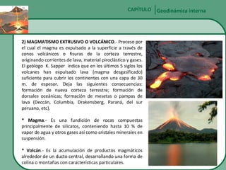 CAPÍTULO Geodinámica interna

2) MAGMATISMO EXTRUSIVO O VOLCÁNICO.- Proceso por
el cual el magma es expulsado a la superficie a través de
conos volcánicos o fisuras de la corteza terrestre,
originando corrientes de lava, material piroclástico y gases.
El geólogo K. Sapper indica que en los últimos 5 siglos los
volcanes han expulsado lava (magma desgasificado)
suficiente para cubrir los continentes con una capa de 30
m. de espesor. Deja las siguientes consecuencias:
formación de nueva corteza terrestre; formación de
dorsales oceánicas; formación de mesetas o pampas de
lava (Deccán, Columbia, Drakensberg, Paraná, del sur
peruano, etc).
* Magma.- Es una fundición de rocas compuestas
principalmente de silicatos, conteniendo hasta 10 % de
vapor de agua y otros gases así como cristales minerales en
suspensión.
* Volcán.- Es la acumulación de productos magmáticos
alrededor de un ducto central, desarrollando una forma de
colina o montañas con características particulares.

 