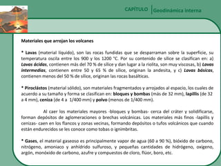 CAPÍTULO Geodinámica interna

Materiales que arrojan los volcanes
* Lavas (material líquido), son las rocas fundidas que se desparraman sobre la superficie, su
temperatura oscila entre los 900 y los 1200 °C. Por su contenido de sílice se clasifican en: a)
Lavas ácidas, contienen más del 70 % de sílice y dan lugar a la riolita, son muy viscosas, b) Lavas
intermedias, contienen entre 50 y 65 % de sílice, originan la andesita, y c) Lavas básicas,
contienen menos del 50 % de sílice, originan las rocas basálticas.
* Piroclástos (material sólido), son materiales fragmentados y arrojados al espacio, los cuales de
acuerdo a su tamaño y forma se clasifican en: bloques y bombas (más de 32 mm), lapillis (de 32
a 4 mm), ceniza (de 4 a 1/400 mm) y polvo (menos de 1/400 mm).
Al caer los materiales mayores -bloques y bombas- cerca del cráter y solidificarse,
forman depósitos de aglomeraciones o brechas volcánicas. Los materiales más finos -lapillis y
cenizas- caen en los flancos y zonas vecinas, formando depósitos o tufos volcánicos que cuando
están endurecidos se les conoce como tobas o ignimbritas.
* Gases, el material gaseoso es principalmente vapor de agua (60 a 90 %), bióxido de carbono,
nitrógeno, amoniaco y anhídrido sulfuroso, y pequeñas cantidades de hidrógeno, oxígeno,
argón, monóxido de carbono, azufre y compuestos de cloro, flúor, boro, etc.

 
