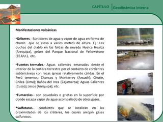 CAPÍTULO Geodinámica interna

Manifestaciones volcánicas
•Géiseres.- Surtidores de agua y vapor de agua en forma de
chorro que se eleva a varios metros de altura. Ej.: Las
duchas del diablo en las faldas de nevado Hualca Hualca
(Arequipa), geiser del Parque Nacional de Yellowstone
(EE.UU.), etc.
•Fuentes termales.- Aguas calientes emanadas desde el
interior de la corteza terrestre por el contacto de corrientes
subterráneas con rocas ígneas relativamente cálidas. En el
Perú tenemos: Chancos y Monterrey (Ancash); Churín,
Chilca (Lima); Baños del Inca (Cajamarca); Aguas Calientes
(Cusco); Jesús (Arequipa); etc.
•Fumarolas.- son oquedales o grietas en la superficie por
donde escapa vapor de agua acompañado de otros gases.
*Sulfataras.- conductos que se localizan en las
proximidades de los cráteres, los cuales arrojan gases
sulfurosos.

 
