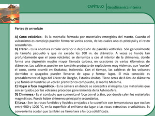 CAPÍTULO Geodinámica interna

Partes de un volcán
A) Cono volcánico.- Es la montaña formada por materiales emergidos del manto. Cuando el
vulcanismo es complejo pueden formarse varios conos, de los cuales uno es principal y el resto
secundarios.
B) Cráter.- Es la abertura circular exterior o depresión de paredes verticales. Son generalmente
de tamaño pequeño y que no excede los 300 m. de diámetro. A veces se hunde tan
profundamente que el cono volcánico se derrumba y cae al interior de la chimenea, donde
forma una depresión mucho mayor llamada caldera, en ocasiones de varios kilómetros de
diámetro. Las calderas pueden ser también producto de explosiones muy violentas que 'vuelan'
el cono, como ocurrió en Krakatoa, Indonesia. Con el tiempo, las calderas de los volcanes
dormidos o apagados pueden llenarse de agua y formar lagos. El más conocido es
probablemente el lago del Cráter de Oregón, Estados Unidos. Tiene cerca de 8 Km. de diámetro
y se formó al hundirse un volcán prehistórico compuesto, el monte Mazama.
C) Hogar o foco magmático.- Es la cámara en donde se concentra el magma. Los materiales que
son arrojados por los volcanes proceden generalmente de la Astenosfera.
D) Chimenea.- Es el conducto que comunica el foco con el cráter, por donde salen los materiales
magmáticos. Puede haber chimenea principal y secundarias.
E) Lava.- Son las rocas fundidas y líquidas arrojadas a la superficie con temperaturas que oscilan
entre 900 y 1200 °C, en la superficie al enfriarse da lugar a las rocas extrusivas o volcánicas. Es
conveniente acotar que también se llama lava a la roca solidificada.

 