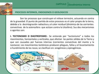 CAPÍTULO Geodinámica interna
PROCESOS INTERNOS, ENDOGENOS O GEOLOGICOS
Son los procesos que construyen el relieve terrestre, actuando en contra
de la gravedad. El punto de partida de estos procesos es el calor propio de la tierra,
debido a la desintegración radiactiva y al calor residual (dinámica de las corrientes
convectivas de la astenosfera que actúan contra la Litosfera). Sus dos mecanismos
o agentes son:
I. TECTONISMO O DIASTROFISMO.- Se entiende por “tectonismo” a todos los
movimientos, horizontales y verticales, que afectan las partes sólidas de la Tierra y
que son causados por fuerzas internas (corrientes convectivas del manto y la
isostasia). Los movimientos tectónicos producen pliegues, fallas y el levantamiento
o hundimiento de las rocas; se clasifican en: orogénicos y epirogénicos.

 