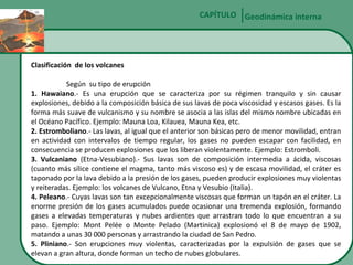 CAPÍTULO Geodinámica interna

Clasificación de los volcanes
Según su tipo de erupción
1. Hawaiano.- Es una erupción que se caracteriza por su régimen tranquilo y sin causar
explosiones, debido a la composición básica de sus lavas de poca viscosidad y escasos gases. Es la
forma más suave de vulcanismo y su nombre se asocia a las islas del mismo nombre ubicadas en
el Océano Pacífico. Ejemplo: Mauna Loa, Kilauea, Mauna Kea, etc.
2. Estromboliano.- Las lavas, al igual que el anterior son básicas pero de menor movilidad, entran
en actividad con intervalos de tiempo regular, los gases no pueden escapar con facilidad, en
consecuencia se producen explosiones que los liberan violentamente. Ejemplo: Estromboli.
3. Vulcaniano (Etna-Vesubiano).- Sus lavas son de composición intermedia a ácida, viscosas
(cuanto más sílice contiene el magma, tanto más viscoso es) y de escasa movilidad, el cráter es
taponado por la lava debido a la presión de los gases, pueden producir explosiones muy violentas
y reiteradas. Ejemplo: los volcanes de Vulcano, Etna y Vesubio (Italia).
4. Peleano.- Cuyas lavas son tan excepcionalmente viscosas que forman un tapón en el cráter. La
enorme presión de los gases acumulados puede ocasionar una tremenda explosión, formando
gases a elevadas temperaturas y nubes ardientes que arrastran todo lo que encuentran a su
paso. Ejemplo: Mont Pelée o Monte Pelado (Martinica) explosionó el 8 de mayo de 1902,
matando a unas 30 000 personas y arrastrando la ciudad de San Pedro.
5. Pliniano.- Son erupciones muy violentas, caracterizadas por la expulsión de gases que se
elevan a gran altura, donde forman un techo de nubes globulares.

 