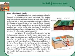 CAPÍTULO Geodinámica interna

Zonas volcánicas del mundo
La actividad volcánica se concentra sobre todo a lo
largo de los límites entre las placas tectónicas. Tales bordes
están marcados por cadenas montañosas oceánicas (dorsales)
en las que se crea continuamente nueva corteza a medida que
las placas se separan. El magma que asciende forma el nuevo
fondo oceánico. Por tanto, la mayor parte de la actividad
volcánica permanece oculta bajo los mares. El vulcanismo
continental es mucho menos importante que el submarino en
términos de volumen de magma expulsado.
Los volcanes de superficie suelen asociarse con los
límites destructivos que forman las placas tectónicas en los
bordes por los que se acercan (subducción). Cuando la corteza
oceánica se funde como resultado de la subducción, el
magma formado asciende a lo largo del plano de subducción y
brota en forma de erupción en la corteza terrestre, por lo
general en el lado de tierra del límite destructivo,
normalmente marcado por fosas oceánicas (Andes, montañas
Rocosas, cordillera de las Cascadas). Casi todas las zonas de
subducción de la tierra se encuentran alrededor del océano
Pacífico.

 