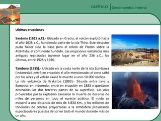 CAPÍTULO Geodinámica interna

Ultimas erupciones
Santorín (1625 a.C).- Ubicado en Grecia, el volcán explotó hacia
el año 1625 a.C., hundiendo parte de la isla Thíra. Este desastre
pudo haber sido la base para el relato de Platón sobre la
Atlántida, el continente hundido. Las erupciones volcánicas más
antiguas registradas tuvieron lugar en el año 236 a.C.; las
últimas, entre 1925 y 1926.
Tambora (1815).- Ubicado en la costa norte de la isla Sumbawa
(Indonesia), entró en erupción el año mencionado; el cono saltó
por los aires y el volcán causó la muerte a unos 50.000 isleños.
La isla volcánica de Krakatoa (1883).- Situada entre Java y
Sumatra, en Indonesia, entró en erupción en 1883 y quedaron
destruidas las dos terceras partes de su superficie. Las olas
provocadas por la explosión causaron la muerte de decenas de
miles de personas en todo el sureste asiático. El ruido se
escuchó a una distancia de más de 4.830 Km., y los millones de
toneladas de cenizas proyectadas a la atmósfera provocaron
espectaculares puestas de sol en todo el mundo durante más de
un año.

 
