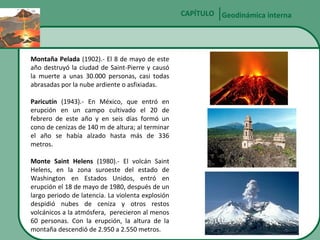 CAPÍTULO Geodinámica interna

Montaña Pelada (1902).- El 8 de mayo de este
año destruyó la ciudad de Saint-Pierre y causó
la muerte a unas 30.000 personas, casi todas
abrasadas por la nube ardiente o asfixiadas.
Paricutín (1943).- En México, que entró en
erupción en un campo cultivado el 20 de
febrero de este año y en seis días formó un
cono de cenizas de 140 m de altura; al terminar
el año se había alzado hasta más de 336
metros.
Monte Saint Helens (1980).- El volcán Saint
Helens, en la zona suroeste del estado de
Washington en Estados Unidos, entró en
erupción el 18 de mayo de 1980, después de un
largo periodo de latencia. La violenta explosión
despidió nubes de ceniza y otros restos
volcánicos a la atmósfera, perecieron al menos
60 personas. Con la erupción, la altura de la
montaña descendió de 2.950 a 2.550 metros.

 