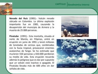 CAPÍTULO Geodinámica interna

Nevado del Ruiz (1985).- Volcán nevado
ubicado en Colombia. La última explosión
importante fue en 1985, causando la
desaparición del municipio de Armero y la
muerte de 25 000 personas.
Pinatubo (1991).- Esta montaña, situada al
norte de Manila, en Filipinas, entró en
erupción en junio de 1991 y lanzó millones
de toneladas de cenizas que, combinadas
con la lluvia tropical, provocaron enormes
avalanchas de fango. Se ha estimado que
murieron 550 personas y 650.000 perdieron
su medio de vida. Esta erupción recuerda
además lo peligroso que es dar por supuesto
que un volcán está inactivo o apagado. El
Pinatubo llevaba más de 600 años sin dar
señales de vida.

 