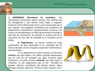 CAPÍTULO Geodinámica interna

1. OROGÉNESIS (formadores de montañas).- Son
movimientos horizontales lentos, aunque, más intensos que
los epirogénicos y que afectan áreas largas y angostas.
Producen fuerte deformación de las rocas involucradas por lo
que originan una topografía montañosa con predominio de
plegamientos, fallamientos y diaclasamientos o junturas. Los
sismos y la actividad ígnea se hallan generalmente asociados a
este tipo de movimiento. Un ejemplo en nuestro país de la
ocurrencia de este tipo de actividad es la Cordillera de los
Andes.
A. Plegamientos.- se forman cuando las capas
superficiales, de gran plasticidad, al ser sometidas por las
fuerzas laterales se han arrugado, originando hundimientos y
levantamientos.
En un plegamiento la parte cóncava se denomina
sinclinal, que dará origen a los valles o grandes depresiones,
que en caso de ser ocupadas por agua, formarán lagos
tectónicos, y la parte convexa anticlinal, que dará origen a
montañas. Es por plegamiento que se han formado los
grandes sistemas montañosos del planeta (Andes, Alpes,
Himalaya, Rocosas, Apeninos, Pirineos, Urales, Carpatos, etc.).

 
