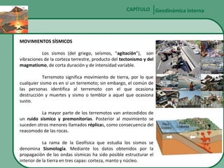 CAPÍTULO Geodinámica interna

MOVIMIENTOS SÍSMICOS
Los sismos (del griego, seísmos, “agitación”), son
vibraciones de la corteza terrestre, producto del tectonismo y del
magmatismo, de corta duración y de intensidad variable.
Terremoto significa movimiento de tierra, por lo que
cualquier sismo es en sí un terremoto; sin embargo, el común de
las personas identifica al terremoto con el que ocasiona
destrucción y muertes y sismo o temblor a aquel que ocasiona
susto.
La mayor parte de los terremotos van antecedidos de
un ruido sísmico y premonitorias. Posterior al movimiento se
suceden otros menores llamados réplicas, como consecuencia del
reacomodo de las rocas.
La rama de la Geofísica que estudia los sismos se
denomina Sismología. Mediante los datos obtenidos por la
propagación de las ondas sísmicas ha sido posible estructurar el
interior de la tierra en tres capas: corteza, manto y núcleo.

 