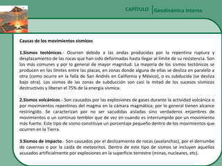 CAPÍTULO Geodinámica interna

Causas de los movimientos sísmicos
1.Sismos tectónicos.- Ocurren debido a las ondas producidas por la repentina ruptura y
desplazamiento de las rocas que han sido deformadas hasta llegar al límite de su resistencia. Son
los más comunes y por lo general de mayor magnitud. La mayoría de los sismos tectónicos se
producen en los límites entre las placas, en zonas donde alguna de ellas se desliza en paralelo a
otra (como ocurre en la falla de San Andrés en California y México), o es subducida (se desliza
bajo otra). Los sismos de las zonas de subducción son casi la mitad de los sucesos sísmicos
destructivos y liberan el 75% de la energía sísmica.
2.Sismos volcánicos.- Son causados por las explosiones de gases durante la actividad volcánica o
por movimientos repentinos del magma en la cámara magmática; por lo general tienen alcance
restringido. Se caracterizan por no ser sacudidas aisladas sino verdaderos enjambres de
movimientos o un continuo temblor que de vez en cuando es interrumpido por un movimiento
más fuerte. Este tipo de sismo constituye un porcentaje pequeño dentro de los movimientos que
ocurren en la Tierra.
3.Sismos de impacto.- Son causados por el deslizamiento de rocas (avalanchas), por el derrumbe
de cavernas o por la caída de meteoritos. Dentro de este tipo de sismos se incluyen aquellos
acusados artificialmente por explosiones en la superficie terrestre (minas, nucleares, etc).

 