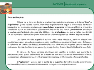 CAPÍTULO Geodinámica interna

Focos y epicentros
Al lugar de la tierra en donde se originan los movimientos sísmicos se le llama “foco” o
“hipocentro”, y está situado a varios kilómetros de profundidad. Según la profundidad del foco o
hipocentro, los terremotos se dividen en: superficiales o someros, en los que el foco se encuentra
a menos de 60 Km. de profundidad (los más comunes son de 25 a 50 Km.); intermedios, en los que
se localiza a profundidades de entre 60 y 300 Km.; y los profundos en los que se halla a más de 300
Km. La experiencia demuestra que los hipocentros raramente pasan los 700 Km. de profundidad.
Los sismos de foco superficial actúan sobre áreas reducidas, pero sus efectos son
considerables, pues las ondas sísmicas generadas en el foco apenas se amortiguan antes de llegar a
la superficie. En cambio los de foco profundo afectan a zonas mucho mayores, pero la intensidad
en igualdad de magnitud es menor, ya que las ondas sísmicas llegan más debilitadas a la superficie.
El número de focos sísmicos disminuye con rapidez a medida que aumenta la
profundidad; esto queda demostrado en el hecho de que el 85 % de los movimientos sísmicos
corresponden a focos someros, el 12 % a focos intermedios y el 3 % restante a focos profundos.
El “epicentro” viene a ser el punto de la superficie terrestre situado generalmente
encima del hipocentro, en donde el movimiento se registra con mayor intensidad.

 