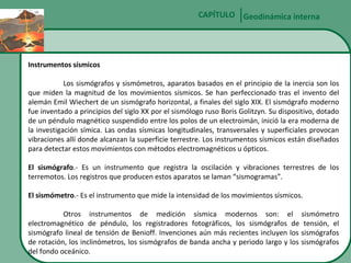 CAPÍTULO Geodinámica interna

Instrumentos sísmicos
Los sismógrafos y sismómetros, aparatos basados en el principio de la inercia son los
que miden la magnitud de los movimientos sísmicos. Se han perfeccionado tras el invento del
alemán Emil Wiechert de un sismógrafo horizontal, a finales del siglo XIX. El sismógrafo moderno
fue inventado a principios del siglo XX por el sismólogo ruso Boris Golitzyn. Su dispositivo, dotado
de un péndulo magnético suspendido entre los polos de un electroimán, inició la era moderna de
la investigación símica. Las ondas sísmicas longitudinales, transversales y superficiales provocan
vibraciones allí donde alcanzan la superficie terrestre. Los instrumentos sísmicos están diseñados
para detectar estos movimientos con métodos electromagnéticos u ópticos.
El sismógrafo.- Es un instrumento que registra la oscilación y vibraciones terrestres de los
terremotos. Los registros que producen estos aparatos se laman “sismogramas”.
El sismómetro.- Es el instrumento que mide la intensidad de los movimientos sísmicos.
Otros instrumentos de medición sísmica modernos son: el sismómetro
electromagnético de péndulo, los registradores fotográficos, los sismógrafos de tensión, el
sismógrafo lineal de tensión de Benioff. Invenciones aún más recientes incluyen los sismógrafos
de rotación, los inclinómetros, los sismógrafos de banda ancha y periodo largo y los sismógrafos
del fondo oceánico.

 
