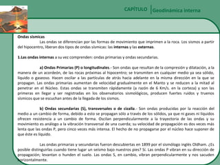 CAPÍTULO Geodinámica interna

Ondas sísmicas
Las ondas se diferencian por las formas de movimiento que imprimen a la roca. Los sismos a partir
del hipocentro, liberan dos tipos de ondas sísmicas: las internas y las externas.
1.Las ondas internas a su vez comprenden: ondas primarias y ondas secundarias.
a) Ondas Primarias (P) o longitudinales.- Son ondas que resultan de la compresión y dilatación, a la
manera de un acordeón, de las rocas próximas al hipocentro; se transmiten en cualquier medio ya sea sólido,
líquido o gaseoso. Hacen oscilar a las partículas de atrás hacia adelante en la misma dirección en la que se
propagan. Las ondas primarias aumentan de velocidad gradualmente en el Manto y se reducen a la mitad al
penetrar en el Núcleo. Estas ondas se transmiten rápidamente (a razón de 6 Km/s. en la corteza) y son las
primeras en llegar y ser registradas en los observatorios sismológicos, producen fuertes ruidos y truenos
sísmicos que se escuchan antes de la llegada de los sismos.
b) Ondas secundarias (S), transversales o de cizalla.- Son ondas producidas por la reacción del
medio a un cambio de forma, debido a esto se propagan sólo a través de los sólidos, ya que ni gases ni líquidos
ofrecen resistencia a un cambio de forma. Oscilan perpendicularmente a la trayectoria de las ondas y su
movimiento es análogo a la vibración transversal de una cuerda; su velocidad de propagación es dos veces más
lenta que las ondas P, pero cinco veces más intensa. El hecho de no propagarse por el núcleo hace suponer de
que éste es líquido.
Las ondas primarias y secundarias fueron descubiertas en 1899 por el sismólogo inglés Oldham. ¿Es
posible distinguirlas cuando tiene lugar un seísmo bajo nuestros pies? Sí. Las ondas P vibran en su dirección de
propagación; levantan o hunden el suelo. Las ondas S, en cambio, vibran perpendicularmente y nos sacuden
horizontalmente.

 