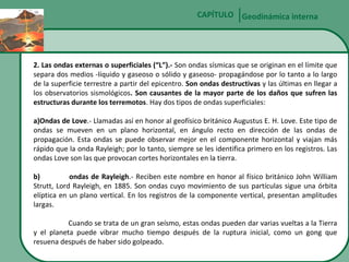 CAPÍTULO Geodinámica interna

2. Las ondas externas o superficiales (“L”).- Son ondas sísmicas que se originan en el límite que
separa dos medios -líquido y gaseoso o sólido y gaseoso- propagándose por lo tanto a lo largo
de la superficie terrestre a partir del epicentro. Son ondas destructivas y las últimas en llegar a
los observatorios sismológicos. Son causantes de la mayor parte de los daños que sufren las
estructuras durante los terremotos. Hay dos tipos de ondas superficiales:
a)Ondas de Love.- Llamadas así en honor al geofísico británico Augustus E. H. Love. Este tipo de
ondas se mueven en un plano horizontal, en ángulo recto en dirección de las ondas de
propagación. Esta ondas se puede observar mejor en el componente horizontal y viajan más
rápido que la onda Rayleigh; por lo tanto, siempre se les identifica primero en los registros. Las
ondas Love son las que provocan cortes horizontales en la tierra.
b)
ondas de Rayleigh.- Reciben este nombre en honor al físico británico John William
Strutt, Lord Rayleigh, en 1885. Son ondas cuyo movimiento de sus partículas sigue una órbita
elíptica en un plano vertical. En los registros de la componente vertical, presentan amplitudes
largas.
Cuando se trata de un gran seísmo, estas ondas pueden dar varias vueltas a la Tierra
y el planeta puede vibrar mucho tiempo después de la ruptura inicial, como un gong que
resuena después de haber sido golpeado.

 