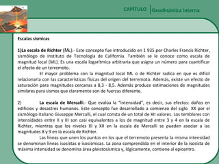 CAPÍTULO Geodinámica interna

Escalas sísmicas
1)La escala de Richter (ML).- Este concepto fue introducido en 1 935 por Charles Francis Richter,
sismólogo de Instituto de Tecnología de California. También se le conoce como escala de
magnitud local (ML). Es una escala logarítmica arbitraria que asigna un número para cuantificar
el efecto de un terremoto.
El mayor problema con la magnitud local ML o de Richter radica en que es difícil
relacionarla con las características físicas del origen del terremoto. Además, existe un efecto de
saturación para magnitudes cercanas a 8,3 - 8,5. Además produce estimaciones de magnitudes
similares para sismos que claramente son de fuerzas diferente.
2)
La escala de Mercalli.- Que evalúa la “intensidad”, es decir, sus efectos: daños en
edificios y desastres humanos. Este concepto fue desarrollado a comienzo del siglo XX por el
sismólogo italiano Giuseppe Mercalli, el cual consta de un total de XII valores. Los temblores con
intensidades entre II y III son casi equivalentes a los de magnitud entre 3 y 4 en la escala de
Richter, mientras que los niveles XI y XII en la escala de Mercalli se pueden asociar a las
magnitudes 8 y 9 en la escala de Richter.
Las líneas que unen los puntos en los que el terremoto presenta la misma intensidad
se denominan líneas isosístas o isosísmicas. La zona comprendida en el interior de la isosísta de
máxima intensidad se denomina área pleistosísmica y, lógicamente, contiene al epicentro.

 