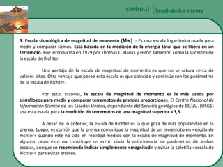 CAPÍTULO Geodinámica interna

3. Escala sismológica de magnitud de momento (Mw) .- Es una escala logarítmica usada para
medir y comparar sismos. Está basada en la medición de la energía total que se libera en un
terremoto. Fue introducida en 1979 por Thomas C. Hanks y Hiroo Kanamori como la sucesora de
la escala de Richter.
Una ventaja de la escala de magnitud de momento es que no se satura cerca de
valores altos. Otra ventaja que posee esta escala es que coincide y continúa con los parámetros
de la escala de Richter.
Por estas razones, la escala de magnitud de momento es la más usada por
sismólogos para medir y comparar terremotos de grandes proporciones. El Centro Nacional de
Información Sísmica de los Estados Unidos, dependiente del Servicio geológico de EE.UU. (USGS)
usa esta escala para la medición de terremotos de una magnitud superior a 3,5.
A pesar de lo anterior, la escala de Richter es la que goza de más popularidad en la
prensa. Luego, es común que la prensa comunique la magnitud de un terremoto en «escala de
Richter» cuando éste ha sido en realidad medido con la escala de magnitud de momento. En
algunos casos esto no constituye un error, dada la coincidencia de parámetros de ambas
escalas, aunque se recomienda indicar simplemente «magnitud» y evitar la coletilla «escala de
Richter» para evitar errores.

 