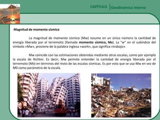 CAPÍTULO Geodinámica interna

Magnitud de momento sísmico
La magnitud de momento sísmico (Mw) resume en un único número la cantidad de
energía liberada por el terremoto (llamada momento sísmico, M0). La "w" en el subíndice del
símbolo «Mw», proviene de la palabra inglesa «work», que significa «trabajo».
Mw coincide con las estimaciones obtenidas mediante otras escalas, como por ejemplo
la escala de Richter. Es decir, Mw permite entender la cantidad de energía liberada por el
terremoto (M0) en términos del resto de las escalas sísmicas. Es por esto que se usa Mw en vez de
M0 como parámetro de la escala.

 