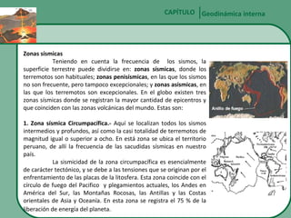 CAPÍTULO Geodinámica interna

Zonas sísmicas
Teniendo en cuenta la frecuencia de los sismos, la
superficie terrestre puede dividirse en: zonas sísmicas, donde los
terremotos son habituales; zonas penisísmicas, en las que los sismos
no son frecuente, pero tampoco excepcionales; y zonas asísmicas, en
las que los terremotos son excepcionales. En el globo existen tres
zonas sísmicas donde se registran la mayor cantidad de epicentros y
que coinciden con las zonas volcánicas del mundo. Estas son:
1. Zona sísmica Circumpacífica.- Aquí se localizan todos los sismos
intermedios y profundos, así como la casi totalidad de terremotos de
magnitud igual o superior a ocho. En está zona se ubica el territorio
peruano, de allí la frecuencia de las sacudidas sísmicas en nuestro
país.
La sismicidad de la zona circumpacífica es esencialmente
de carácter tectónico, y se debe a las tensiones que se originan por el
enfrentamiento de las placas de la litosfera. Esta zona coincide con el
círculo de fuego del Pacifico y plegamientos actuales, los Andes en
América del Sur, las Montañas Rocosas, las Antillas y las Costas
orientales de Asia y Oceanía. En esta zona se registra el 75 % de la
liberación de energía del planeta.

 