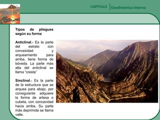 CAPÍTULO Geodinámica interna

Tipos de pliegues
según su forma
Anticlinal.- Es la parte
del
estrato
con
convexidad
y
arqueamiento
para
arriba, tiene forma de
bóveda. La parte más
alta del anticlinal se
llama “cresta”
Sinclinal.- Es la parte
de la estructura que se
arquea para abajo, por
consiguiente adquiere
la forma de artesa o
cubeta, con concavidad
hacia arriba. Su parte
más deprimida se llama
valle.

 