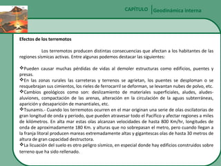 CAPÍTULO Geodinámica interna

Efectos de los terremotos
Los terremotos producen distintas consecuencias que afectan a los habitantes de las
regiones sísmicas activas. Entre algunas podemos destacar las siguientes:
Pueden causar muchas pérdidas de vidas al demoler estructuras como edificios, puentes y
presas.
En las zonas rurales las carreteras y terrenos se agrietan, los puentes se desploman o se
resquebrajan sus cimientos, los rieles de ferrocarril se deforman, se levantan nubes de polvo, etc.
Cambios geológicos como son: deslizamiento de materiales superficiales, aludes, aludesaluviones, compactación de las arenas, alteración en la circulación de la aguas subterráneas,
aparición y desaparición de manantiales, etc.
Tsunamis.- Cuando los terremotos ocurren en el mar originan una serie de olas oscilatorias de
gran longitud de onda y periodo, que pueden atravesar todo el Pacífico y afectar regiones a miles
de kilómetros. En alta mar estas olas alcanzan velocidades de hasta 800 Km/hr, longitudes de
onda de aproximadamente 180 Km. y alturas que no sobrepasan el metro, pero cuando llegan a
la franja litoral producen mareas extremadamente altas y gigantescas olas de hasta 30 metros de
altura de gran capacidad destructora.
La licuación del suelo es otro peligro sísmico, en especial donde hay edificios construidos sobre
terreno que ha sido rellenado.

 