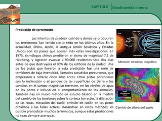 CAPÍTULO Geodinámica interna

Predicción de terremotos
Los intentos de predecir cuándo y dónde se producirán
los terremotos han tenido cierto éxito en los últimos años. En la
actualidad, China, Japón, la antigua Unión Soviética y Estados
Unidos son los países que apoyan más estas investigaciones. En
1975, sismólogos chinos predijeron el sismo de magnitud 7,3 de
Haicheng, y lograron evacuar a 90.000 residentes sólo dos días
Alteración del campo magnético
antes de que destruyera el 90% de los edificios de la ciudad. Una
de las pistas que llevaron a esta predicción fue una serie de
temblores de baja intensidad, llamados sacudidas precursoras, que
empezaron a notarse cinco años antes. Otras pistas potenciales
son la inclinación o el pandeo de las superficies de tierra y los
cambios en el campo magnético terrestre, en los niveles de agua
de los pozos e incluso en el comportamiento de los animales.
También hay un nuevo método en estudio basado en la medida
del cambio de las tensiones sobre la corteza terrestre, la dilatación
de las rocas, elevación del suelo, emisión de radón en los pozos
próximos a las fallas activas. Basándose en estos métodos, es Cambio de altura del suelo
posible pronosticar muchos terremotos, aunque estas predicciones
no sean siempre acertadas.

 