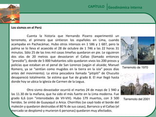 CAPÍTULO Geodinámica interna

Los sismos en el Perú
Cuenta la historia que Hernando Pizarro experimentó un
terremoto, el primero que sintieron los españoles en Lima, cuando
acampaba en Pachacámac. Hubo otros intensos en 1 586 y 1 687, pero la
palma se lo lleva el acaecido el 28 de octubre de 1 746 a las 22 horas 31
minutos. Sólo 25 de las tres mil casas limeñas quedaron en pie. Le siguieron
dos olas de 20 metros que devastaron el Callao (llamado entonces
“presidio”), donde de 5 000 habitantes sólo quedaron vivos los 200 presos y
policías que estaban en el penal de San Lorenzo (según el alcaide; Manuel
Romero, ya se “sentían como mugidos en la tierra en la isla” pocos días Terremoto de 1970
antes del movimiento). La etnia pescadora llamada “pitipiti” de Chucuito
desapareció totalmente. Se estima que fue de grado 8. El mar llegó hasta
donde hoy se ubica la iglesia de Carmen de la Legua.
Otro sismo devastador ocurrió el martes 24 de mayo de 1 940 a
las 11.30 de la mañana, que ha sido el más fuerte en la Lima moderna. Fue
grado 6,6 (con “intensidades de VII-VIII). Hubo 179 muertos, con 3 500
heridos. Se sintió de Guayaquil a Arica. Chorrillos (se cayó todo el borde del
malecón y quedaron destruidas el 80 % de sus casas), Barranco y el Callao (el
mercado se desplomó y murieron 6 personas) quedaron muy afectados.

Terremoto del 2001

 