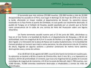 CAPÍTULO Geodinámica interna

El terremoto que más víctimas (70 000 muertos, 150 000 heridos y más de 20 000
desaparecidos) ha causado en el Perú, tuvo lugar el domingo 31 de mayo de 1970 a las 3.23 de
la tarde, afectando en mayor medida al departamento de Ancash. Su epicentro estuvo
localizado en la fosa frente al puerto de Chimbote, el cual quedo casi totalmente destruido. El
pueblo de Yungay, en el Callejón de Huaylas, quedó sepultado por un aluvión que se formó
como consecuencia de la caída de una cornisa de hielo del Huascarán sobre una laguna
altoandina.
Un fuerte terremoto sacudió nuestro país el 23 de junio del 2001, ubicándose su
foco en el mar frente a la localidad de Ocoña en el departamento de Arequipa, a 38 km de
profundidad; tuvo una magnitud de 6,9 en la escala de Richter y su origen fue tectónico, vale
decir ligado a la interacción de la placa de Nasca con la placa Sudamericana. En la localidad de
Camaná produjo un tsunami que mató a varias personas, las olas alcanzaron más de 15 metros
de altura, llegando en algunos sectores a penetrar centenares de metros tierra adentro,
destruyendo casas y zonas de cultivos.
A las 18:40 del 15 de agosto del 2007, ocurrió otro fuerte terremoto en nuestro país.
Su epicentro se localizó a 40 Km al oeste de Chincha Alta, duró 3 min 30 s, y su hipocentro se
localizó a 39 Km de profundidad. El siniestro, que tuvo una magnitud de 8,1 grados en la escala
sismológica de magnitud de momento y VII-IX en la escala de Mercalli, dejó 1.700 muertos, casi
2.000 heridos, 76.000 viviendas totalmente destruidas e inhabitables y cientos de miles de
damnificados.

 
