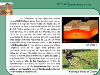CAPÍTULO Geodinámica interna

Por fallamiento se han originado relieves
como el Rift Valley de África Oriental, depresión que se
extiende a lo largo de más de 4.830 Km. desde Siria, en
el suroeste de Asia, hasta Mozambique. Las altitudes
del Rift Valley oscilan entre los 395 m por debajo el
nivel del mar, en la costa del mar Muerto, hasta los
1.829 m por encima del nivel del mar, en los
acantilados de Kenia. La anchura del valle varía desde
unos pocos kilómetros hasta más de 160 Km. En África
oriental el valle se separa en dos ramas: el Rift oriental
y el Rift occidental. En este último se encuentra el lago
Tanganica, uno de los lagos más grandes del
continente. Otros cuerpos de agua dentro del Rift
Valley son el lago Tiberíades (mar de Galilea), el río
Jordán, el mar Muerto, el mar Rojo, el golfo de Aqaba y
el golfo de Adén. Es también por este proceso que se
ha formado la falla de San Francisco en EE.UU. de
Norteamérica. En el Perú, los sistemas de fallas más
importantes son los de Moyobamba (San Martín),
Satipo y Huaytapallana (Junín), Tambomachay (Cusco)
y la Cordillera Blanca (Ancash).

Rift Valley

Falla que cruza el Cusco

 
