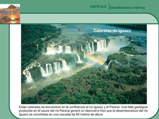 CAPÍTULO Geodinámica interna

Cataratas de Iguazú

Estas cataratas se encuentran en la confluencia el río Iguazú y el Paraná. Una falla geológica
producida en el cauce del río Paraná generó un desnivel e hizo que la desembocadura del río
Iguazú se convirtiese en una cascada de 80 metros de altura

 
