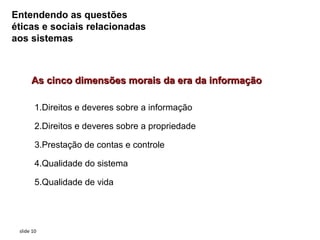 Entendendo as questões
éticas e sociais relacionadas
aos sistemas



      As cinco dimensões morais da era da informação

        1.Direitos e deveres sobre a informação

        2.Direitos e deveres sobre a propriedade

        3.Prestação de contas e controle

        4.Qualidade do sistema

        5.Qualidade de vida




 slide 10
 
