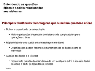 Entendendo as questões
 éticas e sociais relacionadas
 aos sistemas



Principais tendências tecnológicas que suscitam questões éticas

 • Dobrar a capacidade de computação

       • Mais organizações dependem de sistemas de computadores para
         operações críticas

 • Rápido declínio dos custos de armazenagem de dados

       • Organizações podem facilmente manter bancos de dados sobre os
         indivíduos

 • Avanço das redes e a Internet

       • Ficou muito mais fácil copiar dados de um local para outro e acessar dados
         pessoais a partir de localidades remotas
  slide 11
 
