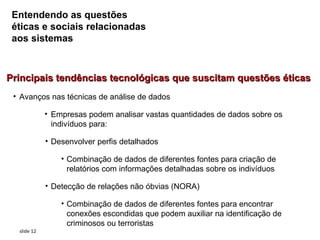 Entendendo as questões
 éticas e sociais relacionadas
 aos sistemas



Principais tendências tecnológicas que suscitam questões éticas
 • Avanços nas técnicas de análise de dados

             • Empresas podem analisar vastas quantidades de dados sobre os
               indivíduos para:

             • Desenvolver perfis detalhados

                 • Combinação de dados de diferentes fontes para criação de
                   relatórios com informações detalhadas sobre os indivíduos

             • Detecção de relações não óbvias (NORA)

                 • Combinação de dados de diferentes fontes para encontrar
                   conexões escondidas que podem auxiliar na identificação de
                   criminosos ou terroristas
  slide 12
 