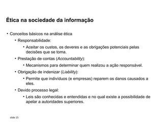 Ética na sociedade da informação

• Conceitos básicos na análise ética
     • Responsabilidade:
            • Aceitar os custos, os deveres e as obrigações potenciais pelas
              decisões que se toma.
     • Prestação de contas (Accountability):
            • Mecanismos para determinar quem realizou a ação responsável.
     • Obrigação de indenizar (Liability):
            • Permite que indivíduos (e empresas) reparem os danos causados a
              eles.
     • Devido processo legal:
            • Leis são conhecidas e entendidas e no qual existe a possibilidade de
              apelar a autoridades superiores.


 slide 15
 