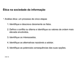 Ética na sociedade da informação


• Análise ética: um processo de cinco etapas

     1. Identifique e descreva claramente os fatos.

     2. Defina o conflito ou dilema e identifique os valores de ordem mais
        elevada envolvidos.

     3. Identifique os interessados.

     4. Identifique as alternativas razoáveis a adotar.

     5. Identifique as potenciais consequências das suas opções.


 slide 16
 
