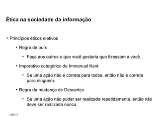 Ética na sociedade da informação


• Princípios éticos eletivos

      • Regra de ouro

            • Faça aos outros o que você gostaria que fizessem a você.

      • Imperativo categórico de Immanuel Kant

            • Se uma ação não é correta para todos, então não é correta
              para ninguém.

      • Regra da mudança de Descartes

            • Se uma ação não puder ser realizada repetidamente, então não
              deve ser realizada nunca.

 slide 17
 