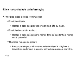 Ética na sociedade da informação

• Princípios éticos eletivos (continuação)

     • Princípio utilitário:

            • Realize a ação que produza o valor mais alto ou maior.

     • Princípio da aversão ao risco:

            • Realize a ação que causar o menor dano ou que tenha o menor
              custo potencial.

     • “O almoço nunca é de graça”:

            • Pressuponha que praticamente todos os objetos tangíveis e
              intangíveis pertençam a alguém, salvo declaração em contrário.


 slide 18
 