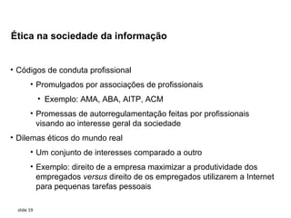 Ética na sociedade da informação


• Códigos de conduta profissional
        • Promulgados por associações de profissionais
             • Exemplo: AMA, ABA, AITP, ACM
        • Promessas de autorregulamentação feitas por profissionais
          visando ao interesse geral da sociedade
• Dilemas éticos do mundo real
        • Um conjunto de interesses comparado a outro
        • Exemplo: direito de a empresa maximizar a produtividade dos
          empregados versus direito de os empregados utilizarem a Internet
          para pequenas tarefas pessoais

  slide 19
 