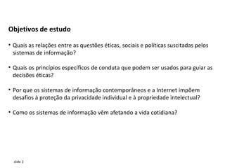 Objetivos de estudo

• Quais as relações entre as questões éticas, sociais e políticas suscitadas pelos
  sistemas de informação?

• Quais os princípios específicos de conduta que podem ser usados para guiar as
  decisões éticas?

• Por que os sistemas de informação contemporâneos e a Internet impõem
  desafios à proteção da privacidade individual e à propriedade intelectual?

• Como os sistemas de informação vêm afetando a vida cotidiana?




  slide 2
 