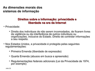 As dimensões morais dos
sistemas de informação

             Direitos sobre a informação: privacidade e
                     liberdade na era da Internet
• Privacidade:
      • Direito dos indivíduos de não serem incomodados, de ficarem livres
        da vigilância ou da interferência de outros indivíduos ou
        organizações, inclusive do Estado. Direito de controlar informações
        a seu respeito.
• Nos Estados Unidos, a privacidade é protegida pelas seguintes
  regulamentações:
      • Primeira Emenda (liberdade de expressão)
      • Quarta Emenda (abusos em busca e apreensão)
      • Regulamentações federais adicionais (Lei da Privacidade de 1974,
        por exemplo)
 slide 20
 