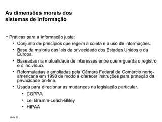 As dimensões morais dos
sistemas de informação


• Práticas para a informação justa:
   • Conjunto de princípios que regem a coleta e o uso de informações.
   • Base da maioria das leis de privacidade dos Estados Unidos e da
      Europa.
   • Baseadas na mutualidade de interesses entre quem guarda o registro
      e o indivíduo.
   • Reformuladas e ampliadas pela Câmara Federal de Comércio norte-
      americana em 1998 de modo a oferecer instruções para proteção da
      privacidade on-line.
   • Usada para direcionar as mudanças na legislação particular.
         • COPPA
         • Lei Gramm-Leach-Bliley
         • HIPAA

 slide 21
 